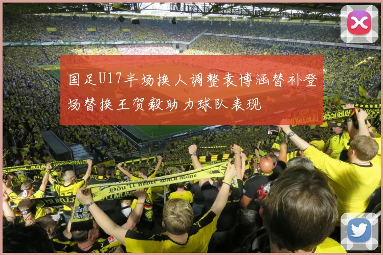 国足U17半场换人调整袁博涵替补登场替换王贺毅助力球队表现