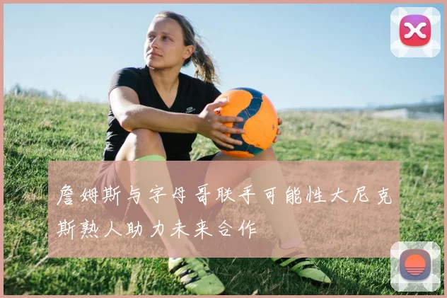 詹姆斯与字母哥联手可能性大尼克斯熟人助力未来合作