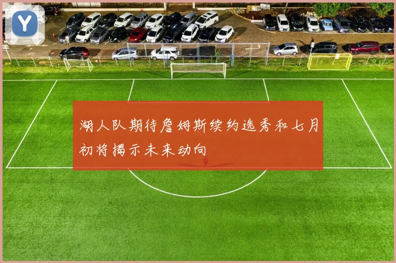 湖人队期待詹姆斯续约选秀和七月初将揭示未来动向