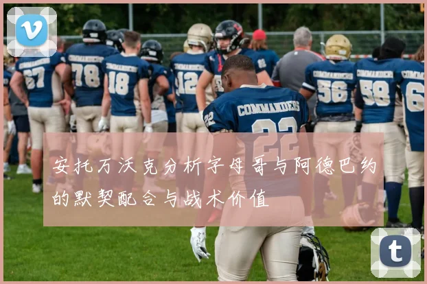 安托万沃克分析字母哥与阿德巴约的默契配合与战术价值