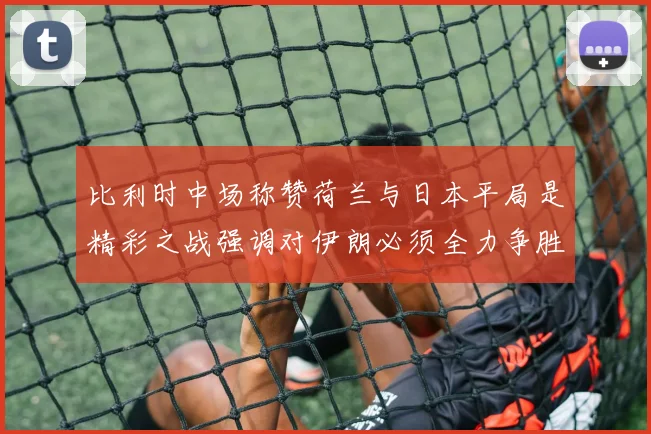 比利时中场称赞荷兰与日本平局是精彩之战强调对伊朗必须全力争胜