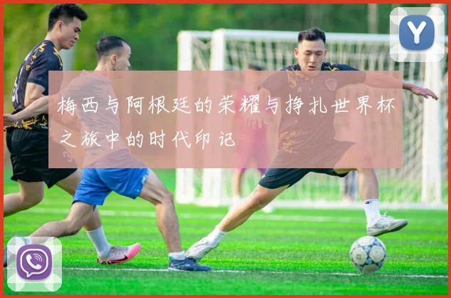 梅西与阿根廷的荣耀与挣扎世界杯之旅中的时代印记