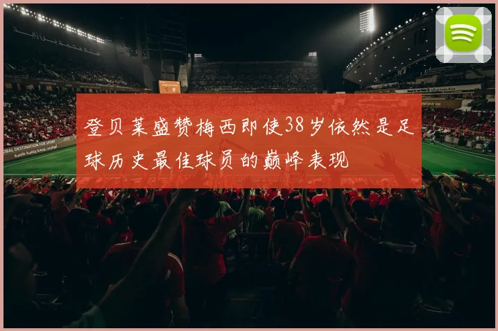 登贝莱盛赞梅西即使38岁依然是足球历史最佳球员的巅峰表现