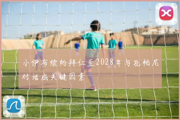 小伊布续约拜仁至2028年与孔帕尼对话成关键因素