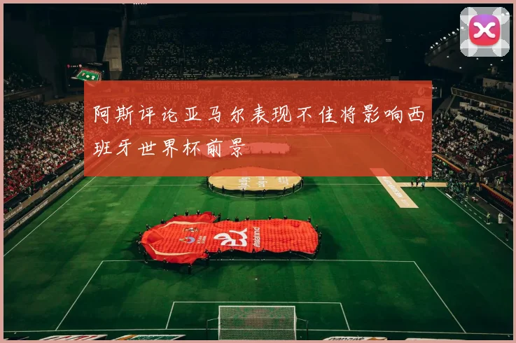 阿斯评论亚马尔表现不佳将影响西班牙世界杯前景