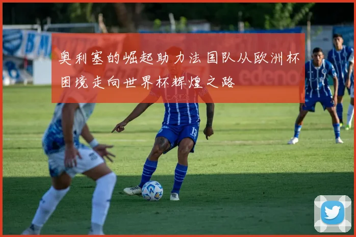 奥利塞的崛起助力法国队从欧洲杯困境走向世界杯辉煌之路
