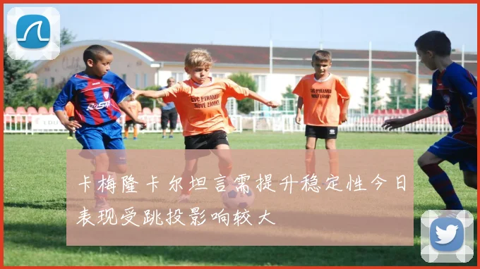 卡梅隆卡尔坦言需提升稳定性今日表现受跳投影响较大