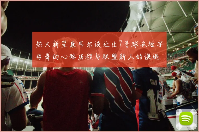 热火新星康韦尔谈让出7号球衣给字母哥的心路历程与联盟新人的谦逊态度