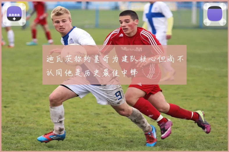 迪瓦茨称约基奇为建队核心但尚不认同他是历史最佳中锋