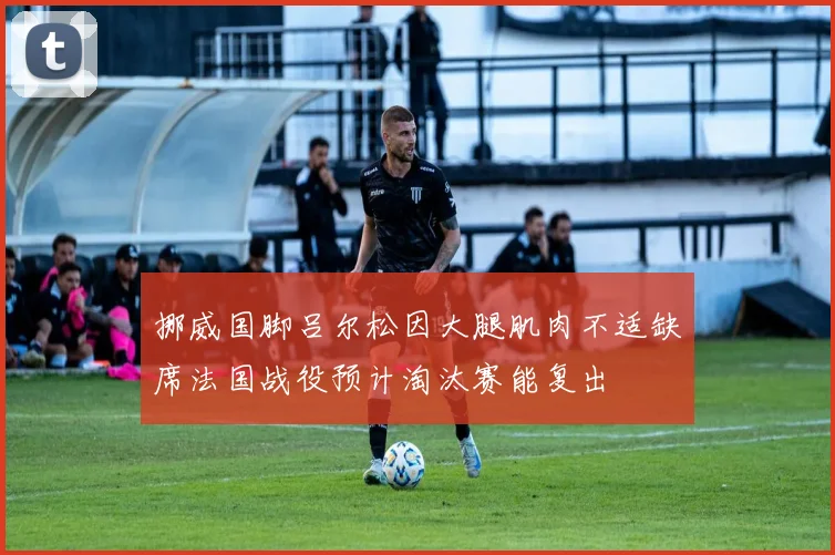 挪威国脚吕尔松因大腿肌肉不适缺席法国战役预计淘汰赛能复出