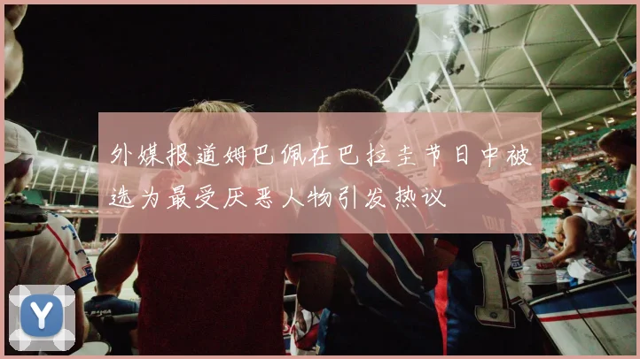 外媒报道姆巴佩在巴拉圭节日中被选为最受厌恶人物引发热议
