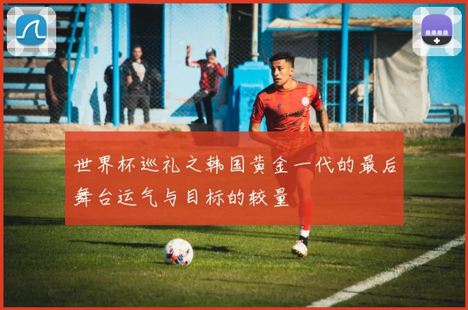 世界杯巡礼之韩国黄金一代的最后舞台运气与目标的较量
