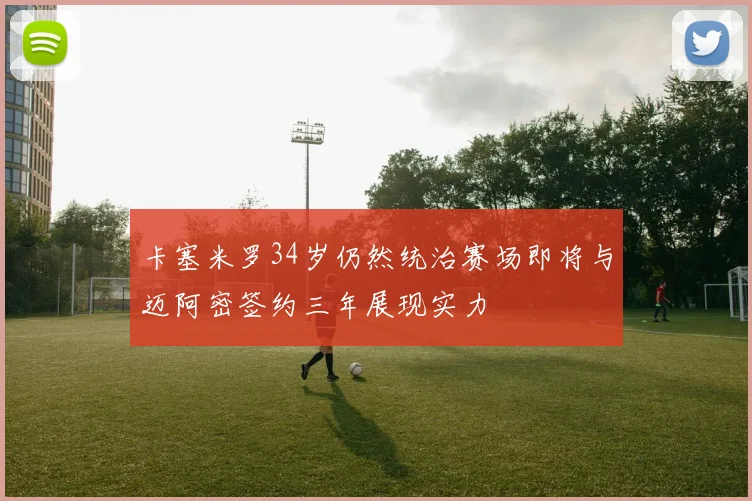 卡塞米罗34岁仍然统治赛场即将与迈阿密签约三年展现实力