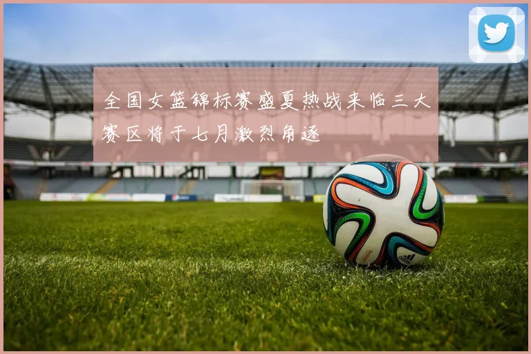 全国女篮锦标赛盛夏热战来临三大赛区将于七月激烈角逐