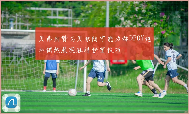 贝弗利赞戈贝尔防守能力称DPOY绝非偶然展现独特护筐技巧